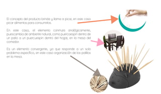 El concepto del producto brinda y llama a picar, en este caso
picar alimentos para consumirlos.
En este caso, el elemento conmuta analógicamente,
puescambia de ambiente natural, como puercoespin dentro de
un patio a un puercuespin dentro del hogar, en la mesa del
comedor.
Es un elemento convergente, ya que responde a un solo
problema específico, en este caso organización de los palillos
en la mesa.
 