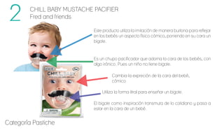 CHILL BABY MUSTACHE PACIFIER
Fred and friends
El bigote como inspiración transmuta de lo cotidiano y pasa a
estar en la cara de un bebé.
Utiliza la forma litral para enseñar un bigote.
Cambia la expreción de la cara del bebé,
cómico
Este producto utiliza la imitación de manera burlona para reflejar
en los bebés un aspecto físico cómico, poniendo en su cara un
bigote.
Es un chupo pacificador que adorna la cara de los bebés, con
algo irónico. Pues un niño no tiene bigote.
Categoría Pastiche
 