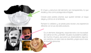 El chupo y estructura del elemento son transparentes, lo que
resalta y crea como protagonista el bigote.
Creado para padres jóvenes que queiren brindar un toque
alegre y cómico en el ambiente.
Rompre lo cotidiano y se presta para recrear una experiencia
diferente con el uso de estre producto.
Es un elemento divergente, responde tanto a la necesidad
de calmar al niño y también resuelve el problema estético
de muchos chupos, que para sus observadores algunos
son extraños, en este caso es divertido y logra sacar risas
en muchas personas.
 