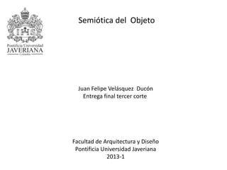 Juan Felipe Velásquez Ducón
Entrega final tercer corte
Facultad de Arquitectura y Diseño
Pontificia Universidad Javeriana
2013-1
Semiótica del Objeto
 