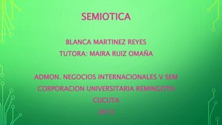 SEMIOTICA
BLANCA MARTINEZ REYES
TUTORA: MAIRA RUIZ OMAÑA
ADMON. NEGOCIOS INTERNACIONALES V SEM
CORPORACION UNIVERSITARIA REMINGOTN
CUCUTA
2015
 