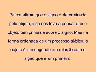 Peirce afirma que o signo é determinado
pelo objeto, isso nos leva a pensar que o
objeto tem primazia sobre o signo. Mas na
forma ordenada de um processo triádico, o
objeto é um segundo em relaç ão com o
signo que é um primeiro.
 
