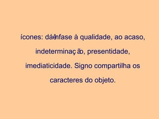 ícones: dáênfase à qualidade, ao acaso,
indeterminaç ão, presentidade,
imediaticidade. Signo compartilha os
caracteres do objeto.
 
