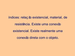 índices: relaç ão existencial, material, de
resistência. Existe uma conexão
existencial. Existe realmente uma
conexão direta com o objeto.
 