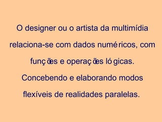O designer ou o artista da multimídia
relaciona-se com dados numéricos, com
funç ões e operaç ões ló gicas.
Concebendo e elaborando modos
flexíveis de realidades paralelas.
 