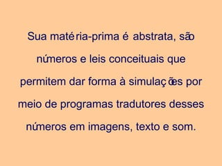 Sua matéria-prima é abstrata, são
números e leis conceituais que
permitem dar forma à simulaç ões por
meio de programas tradutores desses
números em imagens, texto e som.
 
