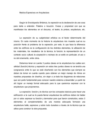 Medios Expresivos en Arquitectura
Según la Enciclopedia Británica, la expresión es la declaración de una cosa
para darla a entender. Palabra o locución. Viveza y propiedad con que se
manifiestan los elementos en el discurso, el teatro, la pintura, arquitectura, etc.
La expresión de su subjetividad artística es el factor determinante del
mismo. En cada momento de la historia la arquitectura nos muestra cual es su
posición frente al problema de la expresión, por esto, lo que hace la diferencia
entre los edificios es la configuración de los distintos elementos, la utilización de
los materiales, los resultados de la técnica, la función, la representación de un
contexto socio cultural, la aceptación o rechazo de un estilo en particular, el uso o
no del ornamento, entre otros.
Debemos tener en cuenta 3 puntos claves en la arquitectura los cuáles son:
utilidad (función) técnica y expresión sin estos tres puntos claves no se tendría una
congruencia entre lo que se está diseñando son los elementos que siempre se
deben de tomar en cuenta cuando para obtener un mejor manejo de ritmos en
nuestras propuestas de diseños, sin dejar a un lado los diagramas de relaciones
que son parte fundamental para conocer nuestro sistema a desarrollar y a partir de
ahí lograr un manejo formal adecuado para lo que queremos expresar con la
arquitectura que proponemos.
La expresión, función y la técnica son los conceptos básicos para hacer una
edificación a la cual se le pueda llamar arquitectura los edificios deben de hablar
por si solos expresar su función y demostrar para que fueron construidos, estos 3
elementos al complementarlos de una manera adecuada formaran una
arquitectura bella, expresiva y sobre todo duradera a través de la técnica que se
utilice para construir la obra propuesta.
 