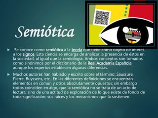 Semiótica
 Se conoce como semiótica a la teoría que tiene como objeto de interés
a los signos. Esta ciencia se encarga de analizar la presencia de éstos en
la sociedad, al igual que la semiología. Ambos conceptos son tomados
como sinónimos por el diccionario de la Real Academia Española
aunque los expertos establecen algunas diferencias.
 Muchos autores han hablado y escrito sobre el término: Saussure,
Pierre, Buyssens, etc,. En las diferentes definiciones se encuentran
elementos en común y otros absolutamente opuestos; sin embargo
todos coinciden en algo, que la semiótica no se trata de un acto de
lectura; sino de una actitud de exploración de lo que existe de fondo de
toda significación: sus raíces y los mecanismos que la sostienen.
 