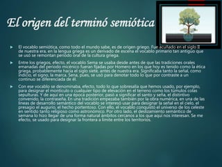 El origen del terminó semiótica
 El vocablo semiótica, como todo el mundo sabe, es de origen griego. Fue acuñado en el siglo II
de nuestra era, en la lengua griega es un derivado de escena el vocablo primario tan antiguo que
se usó se remontan periodo oral de la cultura griega.
 Entre los griegos, efecto, el vocablo Sema se usaba desde antes de que las tradiciones orales
emanadas del periodo micénico fueran fijadas por Homero en los que hoy es tenido como la ética
griega, probablemente hacia el siglo siete, antes de nuestra era. Significaba tanto la señal, como
indicio, el signo, la marca. Sena, pues, se usó para denotar todo lo que por contraste a un
continuo se diferenciada de él.
 Con ese vocablo se denominaba, efecto, todo lo que sobresalía que hemos usado, por ejemplo,
para designar el montículo o cualquier tipo de elevación en el terreno como los túmulos colas
sepulturas. Y de aquí en una época posterior, pasó a significar el santo y seña, el distintivo
convenido, la contraseña. En una tradición empezaba también por la obra numérica, en una de las
líneas de desarrollo semántico del vocablo se interesó usar para designar la señal en el cielo, el
presagio el augurio, el hecho portentoso. Con ello, el vocablo conquistó el universo de los celeste
en sentido tanto religioso como astronómico. Por otro lado, el deslizamiento semántico de
semana lo hizo llegar de una forma natural ámbitos cercanos a los que aquí nos interesan. Se me
efecto, se usado para designar la frontera a límite entre los territorios.
 