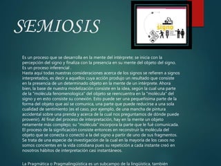 SEMIOSIS
Es un proceso que se desarrolla en la mente del intérprete; se inicia con la
percepción del signo y finaliza con la presencia en su mente del objeto del signo.
Es un proceso inferencial .
Hasta aquí todas nuestras consideraciones acerca de los signos se refieren a signos
interpretados, es decir a aquellos cuya acción produjo un resultado que consiste
en la presencia de un determinado objeto en la mente de un intérprete. Ahora
bien, la base de nuestra modelización consiste en la idea, según la cual una parte
de la "molécula fenomenologíca" del objeto se reencuentra en la "molécula" del
signo y en esto consiste su conexión. Esto puede ser una pequeñisima parte de la
forma del objeto que así se comunica, una parte que puede reducirse a una sola
cualidad de sentimiento (es el caso, por ejemplo, de una mancha de pintura
accidental sobre una prenda y acerca de la cual nos preguntamos de dónde puede
provenir). Al final del proceso de interpretación, hay en la mente un objeto
netamente más complejo; su "molécula" incorpora la parte que le fué comunicada.
El proceso de la significación consiste entonces en reconstruir la molécula del
objeto que se conecta o conectó a la del signo a partir de uno de sus fragmentos.
Se trata de una especie de investigación de la cual en la mayoría de los casos no
somos concientes en la vida cotidiana pues su repetición a cada instante creó en
nosotros hábitos de interpretación casi instantáneos.
La Pragmática o Pragmalingüística es un subcampo de la lingüística, también
 