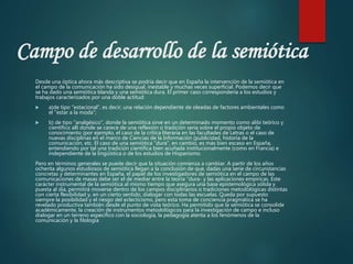 Campo de desarrollo de la semiótica
Desde una óptica ahora más descriptiva se podría decir que en España la intervención de la semiótica en
el campo de la comunicación ha sido desigual, inestable y muchas veces superficial. Podemos decir que
se ha dado una semiótica blanda y una semiótica dura. El primer caso correspondería a los estudios y
trabajos caracterizados por una doble actitud:
 a)de tipo "estacional", es decir, una relación dependiente de oleadas de factores ambientales como
el "estar a la moda";
 b) de tipo "analgésico", donde la semiótica sirve en un determinado momento como alibi teórico y
científico allí donde se carece de una reflexión o tradición seria sobre el propio objeto de
conocimiento (por ejemplo, el caso de la crítica literaria en las facultades de Letras o el caso de
nuevas disciplinas en el marco de Ciencias de la Información (publicidad, historia de la
comunicación, etc. El caso de una semiótica "dura", en cambio, es más bien escaso en España,
entendiendo por tal una tradición científica bien acuñada institucionalmente (como en Francia) e
independiente de la lingüística o de los estudios de Hispanismo.
Pero en términos generales se puede decir que la situación comienza a cambiar. A partir de los años
ochenta algunos estudiosos de semiótica llegan a la conclusión de que, dadas una serie de circunstancias
concretas y determinantes en España, el papel de los investigadores de semiótica en el campo de las
comunicaciones de masas debe ser el de mediar entre la teoría "dura- y las aplicaciones empíricas. Este
carácter instrumental de la semiótica al mismo tiempo que asegura una base epistemológica sólida y
puesta al día, permitirá moverse dentro de los campos disciplinarios o tradiciones metodológicas distintas
con cierta flexibilidad y, en un cierto sentido, dialogar con todas las escuelas. Queda por supuesto
siempre la posibilidad y el riesgo del eclecticismo, pero esta toma de conciencia pragmática se ha
revelado productiva también desde el punto de vista teórico. Ha permitido que la semiótica se consolide
académicamente, la creación de instrumentos metodológicos para la investigación de campo e incluso
dialogar en un terreno específico con la sociología, la pedagogía atenta a los fenómenos de la
comunicación y la filología
 