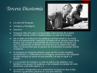 Tercera Dicotomía
 Los ejes del lenguaje:
 Sintagma y Paradigma.
 Saussure:
 Sintagma: Ellos [los ejes] corresponden a dos formas de nuestra
actividad mental, ambos indispensables a la vida de la lengua.
 De un lado, en el discurso, las palabras contraen entre sí, en virtud
de su encadenamiento, relaciones fundadas en el carácter lineal de la
lengua, que excluye la posibilidad de pronunciar dos nombres a la
vez. Los elementos se alinean uno tras otro en la cadena del habla.
Estas combinaciones que se apoyan en la extensión se pueden llamar
sintagmas.
 El sintagma se compone siempre, pues, de dos o más unidades
consecutivas (...). Colocado en un sintagma, un término sólo adquiere
su valor porque se opone al que precede o al que le sigue o a
ambos.
 (...) La noción de sintagma no sólo se aplica a las palabras, sino
también a los grupos de palabras, a las unidades complejas de toda
dimensión y de toda especie (...).
 La conexión sintagmática es in praesentia; se apoya en dos o más
términos igualmente presente en una serie efectiva.
 