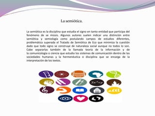 La semiótica es la disciplina que estudia el signo en tanto entidad que participa del
fenómeno de se miosis. Algunos autores suelen indicar una distinción entre
semiótica y semiología como postulando campos de estudios diferentes,
problemática superada el Tratado de Semiótica de Eco que minimiza la cuestión
dado que todo signo se construye de naturaleza social aunque no todos lo son.
Cabe separarlas también de la llamada teoría de la información y de
la comunicología o ciencia que estudia los sistemas de comunicación dentro de las
sociedades humanas y la hermenéutica o disciplina que se encarga de la
interpretación de los textos.
La semiótica.
 