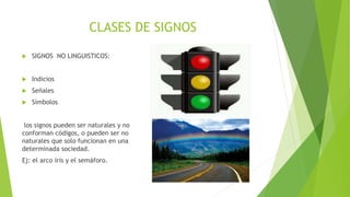 CLASES DE SIGNOS
 SIGNOS NO LINGUISTICOS:
 Indicios
 Señales
 Símbolos
los signos pueden ser naturales y no
conforman códigos, o pueden ser no
naturales que solo funcionan en una
determinada sociedad.
Ej: el arco íris y el semáforo.
 