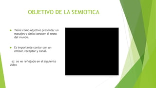 OBJETIVO DE LA SEMIOTICA
 Tiene como objetivo presentar un
masajes y darlo conocer al resto
del mundo.
 Es importante contar con un
emisor, receptor y canal.
ej: se ve reflejado en el siguiente
video
 