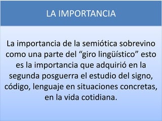 LA IMPORTANCIA
La importancia de la semiótica sobrevino
como una parte del “giro lingüístico” esto
es la importancia que adquirió en la
segunda posguerra el estudio del signo,
código, lenguaje en situaciones concretas,
en la vida cotidiana.
 