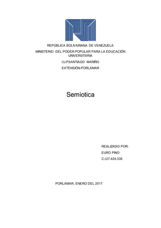 REPÚBLICA BOLIVARIANA DE VENEZUELA
MINISTERIO DEL PODER POPULAR PARA LA EDUCACIÓN
UNIVERSITARIA
I.U.PSANTIAGO MARIÑO
EXTENSIÓN-PORLAMAR
Semiotica
REALIZADO POR:
EURO PINO
C.I.27.424.338
PORLAMAR, ENERO DEL 2017
 