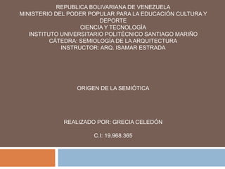 REPUBLICA BOLIVARIANA DE VENEZUELA
MINISTERIO DEL PODER POPULAR PARA LA EDUCACIÓN CULTURA Y
DEPORTE
CIENCIA Y TECNOLOGÍA
INSTITUTO UNIVERSITARIO POLITÉCNICO SANTIAGO MARIÑO
CÁTEDRA: SEMIOLOGÍA DE LA ARQUITECTURA
INSTRUCTOR: ARQ. ISAMAR ESTRADA
ORIGEN DE LA SEMIÓTICA
REALIZADO POR: GRECIA CELEDÓN
C.I: 19.968.365
 