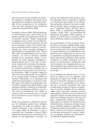 Representaciones semióticas y evolución conceptual..
para la actuación de los científicos en contex­
tos cotidianos y científicos. Este puede ser un
argumento para considerar la naturaleza múl­
tiple de las concepciones de los estudiantes
como una clave importante para modelar el
desarrollo conceptual (Taber, 2000).
Vosniadou y Brewer (1992; 1994) plantean que
la mente humana opera sobre la base de un
número pequeño de constituyentes dentro de
un dominio específico. Dichos componentes
se organizan como un todo en un modelo teó­
rico intuitivo en el dominio específico, del cual
no es consciente el sujeto. Este modelo inge­
nuo es construido desde la infancia y está con­
formado por ciertos supuestos ontológicos y
epistemológicos fundamentales. Para Vosnia-
dou, existe incompatibilidad entre las teorías
científicas y las teorías de dominio o modelos
mentales de los estudiantes, debido a la im­
posición de ciertos supuestos (ontológicos y
epistemológicos) por la teoría marco al siste­
ma de creencias de los alumnos. En esta pers­
pectiva teórica, el cambio conceptual proce­
de mediante modificaciones graduales de un
modelo, por la vía acumulativa o por la del cam­
bio (Vosniadou, 1994). La primera implica la
adición de nueva información a la ya existen­
te. La segunda puede involucrar cambios en
creencias individuales, en la estructura rela-
cional de una teoría marco, o a nivel de un mo­
delo teórico. Este último es considerado como
el cambio conceptual más difícil, debido a que
representa sistemas coherentes de explicación
basados en la experiencia cotidiana y con mu­
chos años de consolidación; este cambio se
requiere cuando la información que se va a apren­
der es inconsistente con las creencias o supues­
tos del sujeto.
Desde esta perspectiva se defiende la idea de
que los estudiantes pueden tener múltiples
concepciones, las cuales son estables e inter­
namente coherentes, y que se pueden aplicar
a un rango amplio de fenómenos, lo que es
reconocido por Vosniadou y Brewer (1992),
quienes demuestran que el conocimiento con­
ceptual no está fragmentado e inconexo. Al
parecer, los estudiantes tratan de hacer sínte­
sis coherentes entre su experiencia cotidiana
y la información que reciben de los adultos.
Esta perspectiva teórica de los marcos múlti­
ples ha recibido aportes recientes que desta­
can la dimensión afectiva (Pintrich, Marx y
Boyle, 1993), la sociohistórica (Magnusson,
Templin y Boyle, 1997) y la sociocultural del
aprendizaje (O'Loughin, 1992); asimismo, se
destaca su relación con la evolución concep­
tual en diferentes contextos de aprendizaje.
El reconocimiento de estos contextos especí­
ficos llevó a Caravita y Hallden (1994) a argu­
mentar que las dificultades de los estudiantes
para la comprensión de los conceptos científi­
cos pueden deberse, no a la dificultad de reem­
plazar las ideas antiguas por las nuevas, sino
a un problema de conceptos incluidos en con­
textos situacionales específicos. Estos autores
consideran el cambio conceptual como un
proceso de diferenciación e integración entre
varios contextos. Así, el significado de un con­
cepto depende en gran medida de los diferen­
tes patrones de relación en los cuales se vincula
el concepto.
Una posibilidad de solución frente a la esco-
gencia de alguna de las tres hipótesis antes
planteadas la sugiere Pozo (1999), al propo­
ner que la activación contextual de teorías al­
ternativas no es incompatible con la necesi­
dad de la evolución conceptual. Este autor
considera que, en lugar de separar o indepen­
dizar las teorías científicas de las cotidianas,
ambas están conectadas mediante procesos
metacognitivos. Plantea que en la evolución con­
ceptual se requiere construir estructuras concep­
tuales más complejas a partir de otras más sim­
ples y, posiblemente, establecer usos diferen­
ciales según los contextos de aplicación de las
diferentes teorías. Afirma que, en lugar de pro­
mover conflictos cognitivos, entendidos como
el contraste empírico entre modelos con la rea­
lidad, se debe ver la evolución conceptual co­
mo derivada de promover y resolver conflic­
tos conceptuales mediante la explicitación y
el contraste de distintos modelos.
46 Revista Educación y Pedagogía, vol. XVIII, núm. 45
 