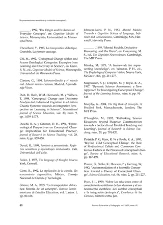Representaciones semióticas y evolución conceptual...
_______ , 1992, "The Origin and Evolution of
Everyday Concepts", en: Cognitive Models of
Science, Minneapolis, Universidad de Minne­
sota Press.
Chevellard, Y., 1985, La transposition didactique,
Grenoble, La pensée sauvage.
Chi, M., 1992, "Conceptual Change within and
Across Ontological Categories: Examples from
Learning and Discovery in Science", en: Giere,
R. N., ed., Cognitive Models of Science, Minneapolis,
Universidad de Minnesota Press.
Claxton, G., 1994, Laboratorilandia y el mundo
real. Educar mentes curiosas, Madrid, Aprendi­
zaje Visor.
Duit, R.; Roth, W-M.; Komarek, M. y Wilbers,
T, 1998, "Conceptual Change cum Discourse
Analysis to Understand Cognition in a Unit on
Chaotic Systems: towards an Integrative Pers­
pective on Learning in Science", International
Journal of Science Education, vol. 20, num. 9,
pp. 1.059-1.073.
Duschl, R. A. y Gitomer, D. H., 1991, "Episte-
mological Perspectives on Conceptual Chan­
ge: Implications for Educational Practice",
Journal of Research in Science Teaching, vol. 28,
núm. 9, pp. 839-858.
Duval, R., 1999, Semiosis y pensamiento. Regis­
tros semióticos y aprendizajes intelectuales, Cali,
Universidad del Valle.
Fodor, J. 1975, The language of thought, Nueva
York, Crowell.
Giere, R., 1992, La explicación de la ciencia. Un
acercamiento cognoscitivo, México, Consejo
Nacional de Ciencia y Tecnología.
Gómez, M. A., 2005, "La transposición didác­
tica: historia de un concepto", Revista Latino­
americana de Estudios Educativos, vol. 1, núm. 1,
pp. 80-108.
Johnson-Laird, P N., 1983, Mental Models:
Towards a Cognitive Science of Language, Infe­
rence and Consciousness, Cambridge, MA, Har­
vard University Press.
_______ , 1995, "Mental Models, Deductive
Reasoning, and the Brain", en: Gazzaning, M.
S., ed., The Cognitive Neurosciences, Cambridge,
The MIT Press.
Minsky, M, 1975, "A framework for repre­
senting knowledge", en: Winston, P H., ed.,
The Psychology of Computer Vision, Nueva York,
McGraw-Hill, pp. 211-277.
Magnusson, S. J.; Templin, M. y Boyle, R. A.,
1997, "Dynamic Science Assessment: a New
Approach for Investigating Conceptual Change",
Journal of the Learning Science, núm. 6, pp. 91­
142.
Murphy, G., 2004, The Big Book of Concepts. A
Bradford Book, Massachussets, London, The
MIT Press.
O'Loughlin, M., 1992, "Rethinking Science
Education: beyond Piagetian Constructivism
towards a Sociocultural Model of Teaching and
Learning", Journal of Research in Science Tea­
ching, núm. 29, pp. 791-820.
Pintrich, P R.; Marx, R. W y Boyle, R. A., 1993,
"Beyond Cold Conceptual Change: the Role
of Motivational Celiefs and Classroom Con­
textual Factors in the Process of Conceptual Chan­
ge", Review of Educational Research, núm. 6,
pp. 167-199.
Posner, G.; Strike, K.; Hewson, P y Gertzog, W,
1982, "Accommodation of a Scientific Concep­
tion: toward a Theory of Conceptual Chan­
ge", Science Education, vol. 66, núm. 2, pp. 211-227.
Pozo, J. I., 1999, "Sobre las relaciones entre el
conocimiento cotidiano de los alumnos y el co­
nocimiento científico: del cambio conceptual
a la integración jerárquica", Enseñanza de las
Ciencias, número extra, jun.
48 Revista Educación y Pedagogía, vol. XVIII, núm. 45
 