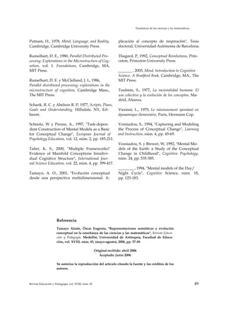 Enseñanza de las ciencias y las matemáticas
Putnam, H., 1978, Mind, Language, and Reality,
Cambridge, Cambridge University Press.
Rumelhart, D. E., 1980, Parallel Distributed Pro­
cessing: Explorations in the Microstructure of Cog­
nition, vol. 1. Foundations, Cambridge, MA,
MIT Press.
Rumelhart, D. E. y McClelland, J. L, 1986,
Parallel distributed processing: explorations in the
microstructure of cognition, Cambridge Mass.,
The MIT Press.
Schank, R. C. y Abelson R. P, 1977, Scripts, Plans,
Goals and Understanding, Hillsdale, NY, Erl­
baum.
Schnotz, W y Preuss, A., 1997, "Task-depen­
dent Construction of Mental Models as a Basic
for Conceptual Change", European Journal of
Psychology Education, vol. 12, núm. 2, pp. 185-211.
Taber, K. S., 2000, "Multiple Frameworks?
Evidence of Manifold Conceptions Inindivi­
dual Cognitive Structure", International Jour­
nal Science Education, vol. 22, núm. 4, pp. 399-417.
Tamayo, A. O., 2001, "Evolución conceptual
desde una perspectiva multidimensional. A-
plicación al concepto de respiración", Tesis
doctoral, Universidad Autónoma de Barcelona.
Thagard, P, 1992, Conceptual Revolutions, Prin­
ceton, Princeton University Press.
_______ , 2005, Mind. Introduction to Cognitive
Science. A Bradford Book, Cambridge, MA., The
MIT Press.
Toulmin, S., 1977, La racionalidad humana. El
uso colectivo y la evolución de los conceptos, Ma­
drid, Alianza.
Viennot, L., 1979, Le raisonnement spontané en
dynaamique élementaire, París, Hermann Cop.
Vosniadou, S., 1994, "Capturing and Modeling
the Process of Conceptual Change", Learning
and Instruction, núm. 4, pp. 45-69.
Vosniadou, S. y Brewer, W, 1992, "Mental Mo­
dels of the Earth: a Study of the Conceptual
Change in Childhood", Cognitive Psychology,
núm. 24, pp. 535-585.
________ , 1994, "Mental models of the Day/
Night Cycle", Cognitive Science, núm. 18,
pp. 123-183.
Referencia
Tamayo Alzate, Óscar Eugenio, "Representaciones semióticas y evolución
conceptual en la enseñanza de las ciencias y las matemáticas", Revista Educa­
ción y Pedagogía, Medellín, Universidad de Antioquia, Facultad de Educa­
ción, vol. XVIII, núm. 45, (mayo-agosto), 2006, pp. 37-49.
Original recibido: abril 2006
Aceptado: junio 2006
Se autoriza la reproducción del artículo citando la fuente y los créditos de los
autores.
Revista Educación y Pedagogía, vol. XVIII, núm. 45 49
 