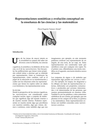 Representaciones semióticas y evolución conceptual en
la enseñanza de las ciencias y las matemáticas
Óscar Eugenio Tamayo Alzate*
Introducción
U
no de los temas de mayor interés en
la actualidad en campos del saber tan
diversos como la filosofía, las ciencias
cognitivas, la semiótica y la didáctica de las cien­
cias, es el de las representaciones. Son frecuen­
tes las publicaciones que tienen como propó­
sito central entrar a precisar qué se entiende
por representación, cómo se construyen las
representaciones, cómo cambian, cuál es el
papel de la educación en su transformación y
cuáles son las relaciones entre las representa­
ciones que tienen los sujetos sobre un objeto
o un fenómeno y las representaciones socia­
les de éste.
Desde la perspectiva de las ciencias cognitivas,
las representaciones son consideradas como
cualquier noción, signo o conjunto de símbo­
los que significan algo del mundo exterior o
de nuestro mundo interior. Podemos repre­
sentar en nuestra mente algo que percibimos
con nuestros sentidos, algo que vemos, ole­
mos o sentimos, como también algo que nos
imaginamos; por ejemplo, en este momento
podemos construir una representación de un
ángulo, de una recta, de un viaje, etc. Estas
representaciones son construidas tanto por
científicos como por cualquier otro sujeto. En
el primer caso, obtendríamos una teoría cien­
tífica; en el segundo, una teoría intuitiva acerca
del mundo.
Los conjuntos de signos o de símbolos que
representan algo pueden ser externos o inter­
nos. Por ejemplo, los mapas, los diagramas y
los dibujos son tipos de representaciones ex­
ternas, elaboradas con propósitos comunica­
tivos y producidos por acciones intenciona­
das o no intencionadas de las personas, que
usamos permanentemente en nuestras vidas.
También lo son las palabras y otras notaciones
simbólicas de uso común, por ejemplo, que em­
pleamos en los campos de la física, la química
y las matemáticas. Estas representaciones ex­
ternas son también conocidas como represen­
taciones semióticas.
* Profesor de la Universidad de Caldas y de la Universidad Autónoma de Manizales. Coordinador del Grupo de
Investigación Cognición y Educación.
E-mail: otamayoa@yahoo.com
Revista Educación y Pedagogía, vol. XVIII, núm. 45 39
 