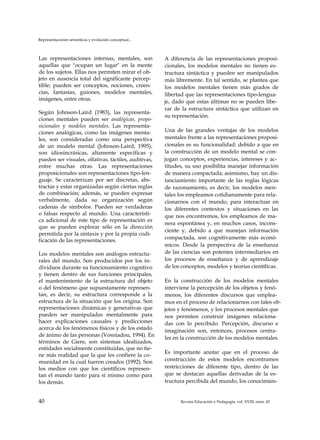 Representaciones semióticas y evolución conceptual...
Las representaciones internas, mentales, son
aquellas que "ocupan un lugar" en la mente
de los sujetos. Ellas nos permiten mirar el ob­
jeto en ausencia total del significante percep­
tible; pueden ser conceptos, nociones, creen­
cias, fantasías, guiones, modelos mentales,
imágenes, entre otras.
Según Johnson-Laird (1983), las representa­
ciones mentales pueden ser analógicas, propo-
sicionales y modelos mentales. Las representa­
ciones analógicas, como las imágenes menta­
les, son consideradas como una perspectiva
de un modelo mental (Johnson-Laird, 1995);
son idiosincrásicas, altamente específicas y
pueden ser visuales, olfativas, táctiles, auditivas,
entre muchas otras. Las representaciones
proposicionales son representaciones tipo-len­
guaje. Se caracterizan por ser discretas, abs­
tractas y estar organizadas según ciertas reglas
de combinación; además, se pueden expresar
verbalmente, dada su organización según
cadenas de símbolos. Pueden ser verdaderas
o falsas respecto al mundo. Una característi­
ca adicional de este tipo de representación es
que se pueden explorar sólo en la dirección
permitida por la sintaxis y por la propia codi­
ficación de las representaciones.
Los modelos mentales son análogos estructu­
rales del mundo. Son producidos por los in­
dividuos durante su funcionamiento cognitivo
y tienen dentro de sus funciones principales,
el mantenimiento de la estructura del objeto
o del fenómeno que supuestamente represen­
tan, es decir, su estructura corresponde a la
estructura de la situación que los origina. Son
representaciones dinámicas y generativas que
pueden ser manipuladas mentalmente para
hacer explicaciones causales y predicciones
acerca de los fenómenos físicos y de los estado
de ánimo de las personas (Vosniadou, 1994). En
términos de Giere, son sistemas idealizados,
entidades socialmente constituidas, que no tie­
ne más realidad que la que les confiere la co­
munidad en la cual fueron creados (1992). Son
los medios con que los científicos represen­
tan el mundo tanto para sí mismo como para
los demás.
A diferencia de las representaciones proposi-
cionales, los modelos mentales no tienen es­
tructura sintáctica y pueden ser manipulados
más libremente. En tal sentido, se plantea que
los modelos mentales tienen más grados de
libertad que las representaciones tipo-lengua­
je, dado que estas últimas no se pueden libe­
rar de la estructura sintáctica que utilizan en
su representación.
Una de las grandes ventajas de los modelos
mentales frente a las representaciones proposi-
cionales es su funcionalidad: debido a que en
la construcción de un modelo mental se con­
jugan conceptos, experiencias, intereses y ac­
titudes, su uso posibilita manejar información
de manera compactada; asimismo, hay un dis-
tanciamiento importante de las reglas lógicas
de razonamiento, es decir, los modelos men­
tales los empleamos cotidianamente para rela­
cionarnos con el mundo, para interactuar en
los diferentes contextos y situaciones en las
que nos encontremos, los empleamos de ma­
nera espontánea y, en muchos casos, incons­
ciente y, debido a que manejan información
compactada, son cognitivamente más econó­
micos. Desde la perspectiva de la enseñanza
de las ciencias son potentes intermediarios en
los procesos de enseñanza y de aprendizaje
de los conceptos, modelos y teorías científicas.
En la construcción de los modelos mentales
interviene la percepción de los objetos y fenó­
menos, los diferentes discursos que emplea­
mos en el proceso de relacionarnos con tales ob­
jetos y fenómenos, y los procesos mentales que
nos permiten construir imágenes relaciona­
das con lo percibido. Percepción, discurso e
imaginación son, entonces, procesos centra­
les en la construcción de los modelos mentales.
Es importante anotar que en el proceso de
construcción de estos modelos encontramos
restricciones de diferente tipo, dentro de las
que se destacan aquellas derivadas de la es­
tructura percibida del mundo, los conocimien­
40 Revista Educación y Pedagogía, vol. XVIII, núm. 45
 