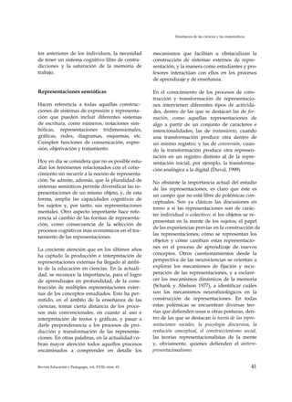 Enseñanza de las ciencias y las matemáticas
tos anteriores de los individuos, la necesidad
de tener un sistema cognitivo libre de contra­
dicciones y la saturación de la memoria de
trabajo.
Representaciones semióticas
Hacen referencia a todas aquellas construc­
ciones de sistemas de expresión y representa­
ción que pueden incluir diferentes sistemas
de escritura, como números, notaciones sim­
bólicas, representaciones tridimensionales,
gráficas, redes, diagramas, esquemas, etc.
Cumplen funciones de comunicación, expre­
sión, objetivación y tratamiento.
Hoy en día se considera que no es posible estu­
diar los fenómenos relacionados con el cono­
cimiento sin recurrir a la noción de representa­
ción. Se admite, además, que la pluralidad de
sistemas semióticos permite diversificar las re­
presentaciones de un mismo objeto, y, de esta
forma, amplia las capacidades cognitivas de
los sujetos y, por tanto, sus representaciones
mentales. Otro aspecto importante hace refe­
rencia al cambio de las formas de representa­
ción, como consecuencia de la selección de
procesos cognitivos más económicos en el tra­
tamiento de las representaciones.
La creciente atención que en los últimos años
ha captado la producción e interpretación de
representaciones externas ha llegado al ámbi­
to de la educación en ciencias. En la actuali­
dad, se reconoce la importancia, para el logro
de aprendizajes en profundidad, de la cons­
trucción de múltiples representaciones exter­
nas de los conceptos estudiados. Esto ha per­
mitido, en el ámbito de la enseñanza de las
ciencias, tomar cierta distancia de los proce­
sos más convencionales, en cuanto al uso e
interpretación de textos y gráficas, y pasar a
darle preponderancia a los procesos de pro­
ducción y transformación de las representa­
ciones. En otras palabras, en la actualidad co­
bran mayor atención todos aquellos procesos
encaminados a comprender en detalle los
mecanismos que facilitan u obstaculizan la
construcción de sistemas externos de repre­
sentación, y la manera como estudiantes y pro­
fesores interactúan con ellos en los procesos
de aprendizaje y de enseñanza.
En el conocimiento de los procesos de cons­
trucción y transformación de representacio­
nes intervienen diferentes tipos de activida­
des, dentro de las que se destacan las de for­
mación, como aquellas representaciones de
algo a partir de un conjunto de caracteres e
intencionalidades; las de tratamiento, cuando
una transformación produce otra dentro de
un mismo registro; y las de conversión, cuan­
do la transformación produce otra represen­
tación en un registro distinto al de la repre­
sentación inicial, por ejemplo, la transforma­
ción analógica a la digital (Duval, 1999).
No obstante la importancia actual del estudio
de las representaciones, es claro que éste es
un campo que no está libre de polémicas con­
ceptuales. Son ya clásicas las discusiones en
torno a si las representaciones son de carác­
ter individual o colectivo; si los objetos se re­
presentan en la mente de los sujetos; el papel
de las experiencias previas en la construcción de
las representaciones; cómo se representan los
objetos y cómo cambian estas representacio­
nes en el proceso de aprendizaje de nuevos
conceptos. Otros cuestionamientos desde la
perspectiva de las neurociencias se orientan a
explorar los mecanismos de fijación y recu­
peración de las representaciones, y a esclare­
cer los mecanismos dinámicos de la memoria
(Schank y Abelson 1977), a identificar cuáles
son los mecanismos neurofisiológicos en la
construcción de representaciones. En todas
estas polémicas se encuentran diversas teo­
rías que defienden unas u otras posturas, den­
tro de las que se destacan la teoría de las repre­
sentaciones sociales, la psicología discursiva, la
evolución conceptual, el construccionismo social,
las teorías representacionalistas de la mente
y, obviamente, quienes defienden el antirre-
presentacionalismo.
Revista Educación y Pedagogía, vol. XVIII, núm. 45 41
 