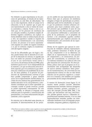 Representaciones semióticas y evolución conceptual..
No obstante su gran importancia en los pro­
cesos de aprendizaje, el estudio de las repre­
sentaciones no está libre de dificultades. Tal
vez la más importante, desde el campo de la
educación, es la de suponer que el paso de
una representación a otra se realiza de mane­
ra automática y directa. Frente a esto es co­
mún que, en los procesos de enseñanza de
un concepto científico, el profesor emplee di­
ferentes registros semióticos, sin explicar en
forma detallada cómo se realiza el paso de uno
a otro, sin especificar cuándo se requiere de
procesos de transformación o de conversión,
es decir, sin precisar si la nueva representa­
ción requiere un cambio de registro semiótico
o si, por el contrario, implica la transforma­
ción del registro original.
Una de las dificultades que, sin lugar a du­
das, puede llamar más la atención en el cam­
po de la educación en ciencias, es aquella que
toca con todos los procesos involucrados en
el paso de una representación mental interna a
una externa. En términos de Duval (1999), plan­
tearíamos que la noesis1 no es independiente de
la semiosis, y lo que en educación sería de in­
terés especial: que es la semiosis la que deter­
mina las condiciones de posibilidad de la noe-
sis. En otras palabras, es el proceso de pro­
ducción de representaciones externas el que
hace posible comprender y ganar claridad
acerca de la representación mental interna, en
contra de una creencia muy generalizada en el
ámbito educativo en la cual profesores y estu­
diantes consideran que se tiene aprendido un
concepto cuando se puede enunciar, cuando
se puede representar externamente. En este
último sentido, se ubicaría al lenguaje como
vehículo para la expresión y comunicación del
pensamiento, y no como estructurante del pen­
samiento y de la cognición.
En relación con la dificultad antes descrita, se
encuentra el desconocimiento de los proce­
sos de cambio de una representación en otra.
Parece claro que en procesos de enseñanza
dirigidos al logro de aprendizajes en profun­
didad por parte de los estudiantes, se requie­
re que los profesores orienten esfuerzos im­
portantes para hacer evidentes todos aque­
llos procesos que posibilitan el paso de una
representación a otra. Son acciones que impli­
can actuaciones deliberadas y conscientes de
parte de los profesores, con el propósito de
mostrar a los estudiantes aquellos cambios
representacionales que implican procesos de
transformación o de conversión de las repre­
sentaciones iniciales.
Dentro de los aspectos que apoyan la cons­
trucción de múltiples sistemas representacio-
nales, podemos mencionar el hecho de que
no hay comprensión si no se diferencia un
objeto de su representación. En este proceso
de comprensión y, en consecuencia, de pro­
greso del conocimiento, se construyen nue­
vos sistemas semióticos, los cuales no sólo cum­
plen funciones de comunicación. En otras pa­
labras, parece claro que el progreso en el co­
nocimiento está acompañado del desarrollo
de nuevos sistemas semióticos. Estos proce­
sos de transformación y de conversión de una
representación externa en otra no sólo tienen
relación con los procesos cognitivos y semió-
ticos en sí mismos, sino también con aquellos
provenientes de los campos disciplinares.
A manera de ilustración (véase figura 1), en
nuestra mente pueden coexistir diferentes
representaciones mentales internas (imágenes,
modelos mentales, guiones, conceptos...), a­
cerca del concepto gravedad (RM:, RM2...), las
cuales, por mecanismos aún muy desconoci­
dos, pueden generar nuevas y diferentes re­
presentaciones mentales internas. A la vez, tales
representaciones mentales pueden ser exter-
nalizadas mediante el uso de lenguajes propo-
sicionales, maquetas, gráficas y esquemas, ca-
1 Para Duval, la noesis se refiere a actos cognitivos como la aprehensión conceptual de un objeto, la discriminación
de una diferencia y la comprensión de una inferencia (1999).
42 Revista Educación y Pedagogía, vol. XVIII, núm. 45
 