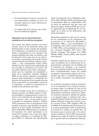Representaciones semióticas y evolución conceptual..
— El reconocimiento de que la conversión de
una representación semiótica en otra es la
actividad cognitiva de mayor dificultad pa­
ra los estudiantes.
— La comprensión de los procesos que condu­
cen a los cambios de registros.
Importancia de las representaciones
semióticas en la evolución conceptual
Para iniciar este aparte conviene una breve
revisión acerca de las diferentes teorías que
históricamente se han ocupado del problema
de la formación y evolución de los conceptos.
Frente al aprendizaje de los conceptos, hay
quienes defienden que estos son innatos y que
la educación tiene como una de sus funcio­
nes ayudar a recuperarlos de la mente. En este
sentido, filósofos como Platón, Leibnitz y Des­
cartes, y más recientemente Fodor (1975),
plantean que los aspectos más importantes de
los conceptos se encuentran en la mente. Por
otra parte, filósofos como Locke y Hume pro­
ponen que los conceptos son aprendidos a
partir de la experiencia sensorial (Thagard,
2005). En las ciencias cognitivas encontramos
quienes están interesados en comprender los
procesos de formación de los conceptos, las ma­
neras en que éstos son aprendidos a partir de
la experiencia, y quienes se interesan por el
estudio de las relaciones entre ellos.
En este recorrido acerca de los conceptos se
destacan quienes los definen desde un inte­
rés psicológico y computacional, lo cual se evi­
dencia con la introducción de términos como
guión, esquema y marco, con los cuales se bus­
ca precisar su naturaleza. Schank y Abelson
(1977) mostraron cómo el conocimiento social
consiste en guiones, que describen secuencias
típicas de lo que sucede socialmente. Por su
parte, Rumelhart (1980) propone la existencia
de esquemas, los cuales representan no la
esencia del concepto, sino lo que hace típico
un objeto. Asimismo, y en términos de Tha-
gard (2005), la influencia más determinante
desde la perspectiva de la inteligencia artifi­
cial se debe a Minsky (1975), quien plantea que
el pensamiento debe ser comprendido como
un marco de aplicación, más que como una
deducción lógica. Putnam (1978), por su par­
te, argumenta que el significado de los con­
ceptos no se deriva de las definiciones, sino
de los estereotipos.
Desarrollos posteriores acerca de los concep­
tos los encontramos en las perspectivas del
procesamiento de la información (Rumelhart y
McClelland 1986), y, más recientemente, en
la perspectiva del cambio conceptual (Posner et
al., 1982; 1992) y en la perspectiva de la evolu­
ción conceptual (Toulmin, 1977; Giere, 1992;
Duschl y Gitomer, 1991; Posner et al. (1982),
Murphy (2004), Tamayo (2001), entre muchos
otros autores).
El interés central de este aparte es el de vin­
cular el problema de la construcción de re­
presentaciones semióticas con el problema de
la formación de conceptos y su evolución.
Para este propósito presentó inicialmente una
breve conceptualización acerca del cambio
conceptual y luego destaco algunas de las re­
laciones que hoy se consideran potentes en­
tre el cambio conceptual y las representacio­
nes.
La evolución conceptual, desde la perspecti­
va de la enseñanza de las ciencias, reconoce,
en primer lugar, la existencia de ideas en los
estudiantes, las cuales se caracterizan por ser
relativamente coherentes, comunes en distin­
tos contextos culturales y difíciles de cambiar;
y en segundo lugar, la existencia del cono­
cimiento científico. Estas dos formas de conocer
definen diferentes formas de concebir el cam­
bio conceptual (Pozo, 1999; Thagard, 1992). En
el ámbito de la enseñanza de las ciencias exis­
te acuerdo generalizado sobre la importancia
de favorecer el cambio de aquellas ideas, de
tal manera que se acerquen más a los conoci­
mientos científicos. Pozo (1999) menciona tres
hipótesis que tratan de explicar la interacción
que se genera entre las concepciones alternati­
44 Revista Educación y Pedagogía, vol. XVIII, núm. 45
 