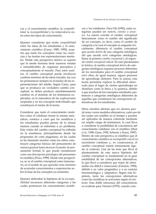 Enseñanza de las ciencias y las matemáticas
vas y el conocimiento científico: la compatibi­
lidad, la incompatibilidad y la independencia en­
tre estos dos tipos de conocimiento.
Quienes consideran que existe compatibilidad
entre las ideas de los estudiantes y el cono­
cimiento científico (Carey, 1985; 1992), acep­
tan que tanto los conceptos como las creen­
cias y las teorías son representaciones menta­
les. Desde esta perspectiva teórica se supone
que la mente humana tiene maneras innatas
e inmodificables de organizar perceptiva y
conceptualmente el mundo. Para estos auto­
res, el cambio conceptual puede involucrar
cambios mínimos de las ideas iniciales, las cua­
les permanecen siempre en el núcleo de las re­
presentaciones del adulto. Según Carey, para
que se produzca un verdadero cambio con­
ceptual, se deben producir simultáneamente
cambios en el dominio de los fenómenos ex­
plicados, en la naturaleza de las explicaciones
aceptadas y en los conceptos individuales que
constituyen el núcleo de la teoría.
Considerar que tanto el conocimiento cientí­
fico como el cotidiano tienen la misma natu­
raleza, conduce a creer que los científicos y
los estudiantes pueden pensar de la misma
manera cuando se enfrentan a un problema.
Esta visión del cambio conceptual ha influido
en la enseñanza, principalmente desde las
propuestas de corte piagetiano, en las cuales
se ha intentado mostrar cómo los niños cons­
truyen categorías básicas del pensamiento de
manera gradual hasta alcanzar el estadio de pen­
samiento formal, lo que puede considerarse
como una descripción psicológica del pensamien­
to científico (Pozo, 1999). Desde esta perspecti­
va, se ve el cambio conceptual como innecesa­
rio, en el sentido de que aprender sería sinónimo
de acumular conocimientos o experiencias so­
bre la base de los conceptos ya existentes.
Quienes defienden la hipótesis de la incompa­
tibilidad reconocen diferentes categorías a las
cuales pertenecen los conocimientos científi­
cos y los cotidianos. Para Chi (1992), estas ca­
tegorías pueden ser materia, eventos y proce­
sos. La autora concibe el cambio conceptual
básicamente como el cambio del significado
de un concepto, es decir, como el cambio de
categoría a la cual el concepto es asignado ini­
cialmente; diferencia el cambio conceptual
que ocurre dentro de una categoría ontológica,
del que sucede entre categorías ontológicas;
llama al primero cambio conceptual y al segun­
do cambio conceptual radical. En este planteamien­
to teórico, el cambio conceptual dentro de cate­
gorías ontológicas requiere procesos diferentes
de los necesitados para el cambio conceptual
entre ellas; de igual manera, siguen procesos
de aprendizaje distintos. Para la autora, esta
teoría permitiría explicar la dificultad obser­
vada para el logro de ciertos aprendizajes en
dominios como la física y la química, debido
a que muchos de los conceptos estudiados per­
tenecen a categorías ontológicas diferentes de
aquellas que constituyen las concepciones al­
ternativas de los estudiantes.
Otros estudios afirman que un alumno pue­
de tener varios modelos alternativos, cada uno de
los cuales son estables en el tiempo y pueden
ser aplicados de manera coherente mediante
un amplio rango de fenómenos, lo cual lleva
a considerar la posibilidad de coexistencia del
conocimiento cotidiano con el científico (Duit
et al., 1998; Giere, 1992, Schnotz y Peuss, 1997).
Dentro de esta perspectiva se establece que el
conocimiento científico es incompatible con el co­
nocimiento cotidiano y, en consecuencia, el
cambio conceptual estaría íntimamente liga­
do al contexto. Una de las tesis que llevó al
planteamiento de esta nueva hipótesis del
cambio conceptual se fundamentó en la gran
estabilidad de las concepciones alternativas,
lo que llevó a considerar que tratar de elimi­
narlas era difícil e innecesario (Claxton, 1994),
debido a su valor pragmático y a su carácter
fenomenológico y adaptativo. Según esta hi­
pótesis, tanto las concepciones alternativas
como las científicas se activarían según el con­
texto. Esta doble estructura del conocimiento
es evidente para Viennot (1979), cuando com­
Revista Educación y Pedagogía, vol. XVIII, núm. 45 45
 