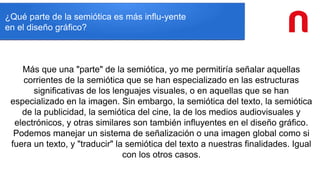 ¿Qué parte de la semiótica es más influ-yente
en el diseño gráfico?
Más que una "parte" de la semiótica, yo me permitiría señalar aquellas
corrientes de la semiótica que se han especializado en las estructuras
significativas de los lenguajes visuales, o en aquellas que se han
especializado en la imagen. Sin embargo, la semiótica del texto, la semiótica
de la publicidad, la semiótica del cine, la de los medios audiovisuales y
electrónicos, y otras similares son también influyentes en el diseño gráfico.
Podemos manejar un sistema de señalización o una imagen global como si
fuera un texto, y "traducir" la semiótica del texto a nuestras finalidades. Igual
con los otros casos.
 