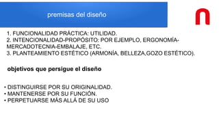 premisas del diseño
1. FUNCIONALIDAD PRÁCTICA: UTILIDAD.
2. INTENCIONALIDAD-PROPÓSITO: POR EJEMPLO, ERGONOMÍA-
MERCADOTECNIA-EMBALAJE, ETC.
3. PLANTEAMIENTO ESTÉTICO (ARMONÍA, BELLEZA,GOZO ESTÉTICO).
objetivos que persigue el diseño
• DISTINGUIRSE POR SU ORIGINALIDAD.
• MANTENERSE POR SU FUNCIÓN.
• PERPETUARSE MÁS ALLÁ DE SU USO
 