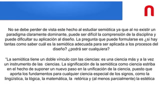 No se debe perder de vista este hecho al estudiar semiótica ya que al no existir un
paradigma claramente dominante, puede ser difícil la comprensión de la disciplina y
puede dificultar su aplicación al diseño. La pregunta que puede formularse es ¿si hay
tantas como saber cuál es la semiótica adecuada para ser aplicada a los procesos del
diseño? ¿podrá ser cualquiera?
“La semiótica tiene un doble vínculo con las ciencias: es una ciencia más y a la vez
un instrumento de las ciencias. La significación de la semiótica como ciencia estriba
en el hecho de suponer un nuevo paso en la unificación de la ciencia, puesto que
aporta los fundamentos para cualquier ciencia especial de los signos, como la
lingüística, la lógica, la matemática, la retórica y (al menos parcialmente) la estética
 