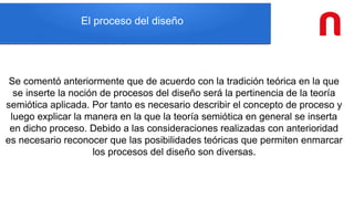 El proceso del diseño
Se comentó anteriormente que de acuerdo con la tradición teórica en la que
se inserte la noción de procesos del diseño será la pertinencia de la teoría
semiótica aplicada. Por tanto es necesario describir el concepto de proceso y
luego explicar la manera en la que la teoría semiótica en general se inserta
en dicho proceso. Debido a las consideraciones realizadas con anterioridad
es necesario reconocer que las posibilidades teóricas que permiten enmarcar
los procesos del diseño son diversas.
 