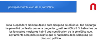 principal contribución de la semiótica
Toda Dependerá siempre desde cual disciplina se enfoque. Sin embargo
me permitiré contestar con otra pregunta: ¿cuál semiótica? Si hablamos de
los lenguajes musicales habrá una contribución de la semiótica que,
obviamente será más relevante que si hablamos de la semiótica del
discurso político
 