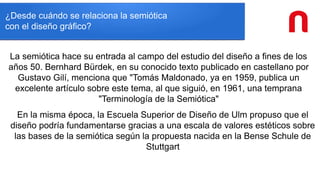 ¿Desde cuándo se relaciona la semiótica
con el diseño gráfico?
La semiótica hace su entrada al campo del estudio del diseño a fines de los
años 50. Bernhard Bürdek, en su conocido texto publicado en castellano por
Gustavo Gilí, menciona que "Tomás Maldonado, ya en 1959, publica un
excelente artículo sobre este tema, al que siguió, en 1961, una temprana
"Terminología de la Semiótica"
En la misma época, la Escuela Superior de Diseño de Ulm propuso que el
diseño podría fundamentarse gracias a una escala de valores estéticos sobre
las bases de la semiótica según la propuesta nacida en la Bense Schule de
Stuttgart
 