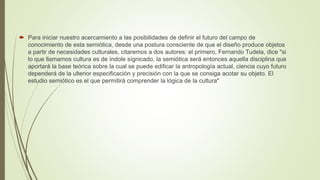  Para iniciar nuestro acercamiento a las posibilidades de definir el futuro del campo de
conocimiento de esta semiótica, desde una postura consciente de que el diseño produce objetos
a partir de necesidades culturales, citaremos a dos autores: el primero, Fernando Tudela, dice "si
lo que llamamos cultura es de índole sígnicado, la semiótica será entonces aquella disciplina que
aportará la base teórica sobre la cual se puede edificar la antropología actual, ciencia cuyo futuro
dependerá de la ulterior especificación y precisión con la que se consiga acotar su objeto. El
estudio semiótico es el que permitirá comprender la lógica de la cultura"
 