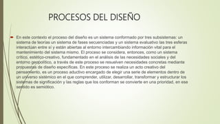 PROCESOS DEL DISEÑO
 En este contexto el proceso del diseño es un sistema conformado por tres subsistemas: un
sistema de teorías un sistema de fases secuenciadas y un sistema evaluativo las tres esferas
interactúan entre sí y están abiertas al entorno intercambiando información vital para el
mantenimiento del sistema mismo. El proceso se considera, entonces, como un sistema
crítico, estético-creativo, fundamentado en el análisis de las necesidades sociales y del
entorno geopolítico, a través de este proceso se resuelven necesidades concretas mediante
propuestas de diseño específicas. En este proceso se realiza un acto creativo del
pensamiento, es un proceso aductivo encargado de elegir una serie de elementos dentro de
un universo sistémico en el que comprender, utilizar, desarrollar, transformar y estructurar los
sistemas de significación y las reglas que los conforman se convierte en una prioridad, en ese
sentido es semiótico.
 