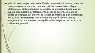  No solo en la etapa de la solución de la necesidad que se da en las
fases secuenciadas, sino desde el primer momento en el que
utilizando el sistema teórico se analiza la situación, hasta que se
evalúa el resultado, prácticamente proceso entero. En éste se
utiliza el lenguaje del diseño, este está conformado por elementos,
los cuales forman parte de sistemas de significación que se
integran a otros sistemas de significación mayores, es decir, a la
cultura en general.
 