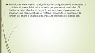  Tradicionalmente, diseño ha significado la configuración de los objetos bi
o tridimensionales, fabricados en serie por procesos industriales. El
diseñador debe abordar un proyecto, conocer bien el problema, su
situación, sus características, el material, el soporte, el concepto y la
función del objeto o imagen a diseñar. Las premisas del diseño son.
 