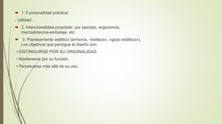  1. Funcionalidad práctica:
- Utilidad .
 2. Intencionalidad-propósito: por ejemplo, ergonomía-
mercadotecnia-embalaje, etc.
 3. Planteamiento estético (armonía, «belleza», «gozo estético»).
Los objetivos que persigue el diseño son:
• DISTINGUIRSE POR SU ORIGINALIDAD.
• Mantenerse por su función.
• Perpetuarse más allá de su uso.
 