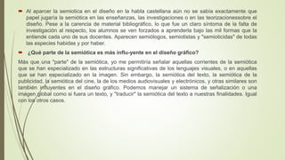  Al aparcer la semiotica en el diseño en la habla castellana aún no se sabía exactamente que
papel jugaría la semiótica en las enseñanzas, las investigaciones o en las teorizacionessobre el
diseño. Pese a la carencia de material bibliográfico, lo que fue un claro síntoma de la falta de
investigación al respecto, los alumnos se ven forzados a aprenderla bajo las mil formas que la
entiende cada uno de sus docentes. Aparecen semiólogos, semiotistas y "semioticidas" de todas
las especies habidas y por haber.
 ¿Qué parte de la semiótica es más influ-yente en el diseño gráfico?
Más que una "parte" de la semiótica, yo me permitiría señalar aquellas corrientes de la semiótica
que se han especializado en las estructuras significativas de los lenguajes visuales, o en aquellas
que se han especializado en la imagen. Sin embargo, la semiótica del texto, la semiótica de la
publicidad, la semiótica del cine, la de los medios audiovisuales y electrónicos, y otras similares son
también influyentes en el diseño gráfico. Podemos manejar un sistema de señalización o una
imagen global como si fuera un texto, y "traducir" la semiótica del texto a nuestras finalidades. Igual
con los otros casos.
 