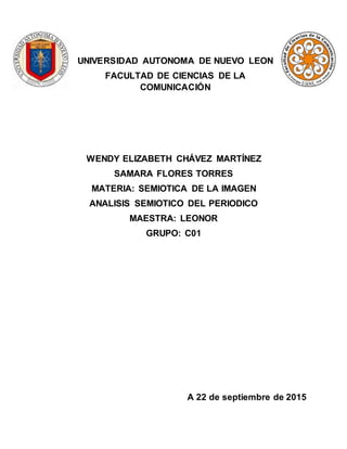 UNIVERSIDAD AUTONOMA DE NUEVO LEON
FACULTAD DE CIENCIAS DE LA
COMUNICACIÓN
WENDY ELIZABETH CHÁVEZ MARTÍNEZ
SAMARA FLORES TORRES
MATERIA: SEMIOTICA DE LA IMAGEN
ANALISIS SEMIOTICO DEL PERIODICO
MAESTRA: LEONOR
GRUPO: C01
A 22 de septiembre de 2015
 