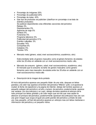  Porcentaje de imágenes 35%
 Porcentaje de publicidad 20%
 Porcentaje de notas: 45%
 Que tipo de productos se publicitan (clasificar en porcentaje si se trata de
distintos productos)
Se publican dependiendo a las diferentes secciones del periodico
Relojes 5%
Departamentos 5%
Agencias de viaje 5%
Sorteos 5%
Funerarias 5%
Programa televisivo 5%
Publicidad del periodico 31%
Eventos culturales 5%
Escuelas 14%
Compañias 5%
Celulares 5%
Tiendas 10%
 Mercado meta (género, edad, nivel socioeconómico, académico, otro)
Está orientada tanto al genero masculino como al género femenino de edades
entre los 20 años en adelante con un nivel socioeconomico medio- alto.
 Mercado de consumo (género, edad, nivel socioeconómico, académico, otro)
El mercado que lo consume es tanto de genero masculino como genero
femenino pero mas masculino de edades entre los 35 años en adelante con un
nivel socioeconomico medio-alto
 Descripción de la imagen de la portada
Al inicio del periodico aparece una pequeño titular de una nota, despues en letras
grandes y de color rojo aparece el nombre del periodico “Milenio” junto a el aparece la
ciudad, la fecha de expedicion y la pagina de internet, debajo del nombre aparece un
pequeño eslogan del periodico y el año y numero de periodico, posteriormente aparece
una ventana con dos anticipos y un cupo, debajo de estos aparece el anticipio de la
nota principal con letras grandes y de color negro que son las que mas captan la
atencion al principio del periodico, posteriormente aparecen dos anticipios mas uno con
una gran imagen que ocupa al igual una parte grande del periodico y al lado de este
uno mas pequeño, al final del periodico aparece un anticipio mas con letras medianas e
informacion del periodico y un pequeño indice.
 