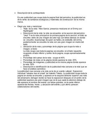  Descripción de la contraportada
Es una publicidad que ocupa toda la pagina final del periodico, la publicidad es
de la venta de sanitarios ecologicos y materialez de ocnstruccion de la misma
marca.
 Elegir una nota y mencionar:
o Título de la nota: “Alex Garcia, presencia mexicana en el Emmy con
Nightingale”
o Descripción de la nota: la nota se encuentra en la seccion del periodico
“¡hey! Y es la nota principal en la primera pagina de la seccion, el titulo se
encuntra detro de una imagen de color rojo con letras blancas en donde
se encuntra el personaje de quien se habla y la estatuilla del emmy,
posteriormente se encuntra la nota con una gran imagen en medio del
texto.
o Ubicación de la nota y porcentaje de la página que ocupa la nota e
imagen, si tiene:
La nota ocupa casi toda la paginay se encuntra en el lado izquierdo
ocupando el lado inferior y centro de la pagina, ocupa aproximadamente
el 80%
o Porcentaje del cuerpo de la nota: ocupa el 40%
o Porcentaje de notas en la página donde aparece la nota: 20%
o Porcentaje de imágenes y publicidad en la misma página donde aparece
la nota: 50%
o Descripción e identificación de la publicidad más cercana a la nota que se
hace el análisis semiótico:
La publicidad mas cercana a la nota es la de un evento cultural: Exposicion
individual “retratos tras el cristal” de Valentin Toledo. La publicidad ocupa toda la
pagina en donde se encuntra y aparece en la esquina derecha superior una nota
del aniversario del lugar donde se hace la exposicion despues en el centro de la
publicidad aparece una gran imagen que es la que capta la atencion debajo de
ella aparece el nombre del evento con letras grandes, en la parte inferior
aparece las fechas, horas y ubicación del evento y por ultimo parecen
colaboradores del evento.
 
