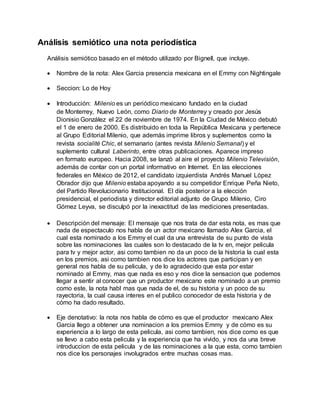 Análisis semiótico una nota periodística
Análisis semiótico basado en el método utilizado por Bignell, que incluye.
 Nombre de la nota: Alex Garcia presencia mexicana en el Emmy con Nightingale
 Seccion: Lo de Hoy
 Introducción: Milenio es un periódico mexicano fundado en la ciudad
de Monterrey, Nuevo León, como Diario de Monterrey y creado por Jesús
Dionisio González el 22 de noviembre de 1974. En la Ciudad de México debutó
el 1 de enero de 2000. Es distribuido en toda la República Mexicana y pertenece
al Grupo Editorial Milenio, que además imprime libros y suplementos como la
revista socialité Chic, el semanario (antes revista Milenio Semanal) y el
suplemento cultural Laberinto, entre otras publicaciones. Aparece impreso
en formato europeo. Hacia 2008, se lanzó al aire el proyecto Milenio Televisión,
además de contar con un portal informativo en Internet. En las elecciones
federales en México de 2012, el candidato izquierdista Andrés Manuel López
Obrador dijo que Milenio estaba apoyando a su competidor Enrique Peña Nieto,
del Partido Revolucionario Institucional. El día posterior a la elección
presidencial, el periodista y director editorial adjunto de Grupo Milenio, Ciro
Gómez Leyva, se disculpó por la inexactitud de las mediciones presentadas.
 Descripción del mensaje: El mensaje que nos trata de dar esta nota, es mas que
nada de espectaculo nos habla de un actor mexicano llamado Alex Garcia, el
cual esta nominado a los Emmy el cual da una entrevista de su punto de vista
sobre las nominaciones las cuales son lo destacado de la tv en, mejor pelicula
para tv y mejor actor, asi como tambien no da un poco de la historia la cual esta
en los premios, asi como tambien nos dice los actores que participan y en
general nos habla de su pelicula, y de lo agradecido que esta por estar
nominado al Emmy, mas que nada es eso y nos dice la sensacion que podemos
llegar a sentir al conocer que un productor mexicano este nominado a un premio
como este, la nota habl mas que nada de el, de su historia y un poco de su
rayectoria, la cual causa interes en el publico conocedor de esta historia y de
cómo ha dado resultado.
 Eje denotativo: la nota nos habla de cómo es que el productor mexicano Alex
Garcia llego a obtener una nominacion a los premios Emmy y de cómo es su
experiencia a lo largo de esta pelicula, asi como tambien, nos dice como es que
se llevo a cabo esta pelicula y la experiencia que ha vivido, y nos da una breve
introduccion de esta pelicula y de las nominaciones a la que esta, como tambien
nos dice los personajes involugrados entre muchas cosas mas.
 
