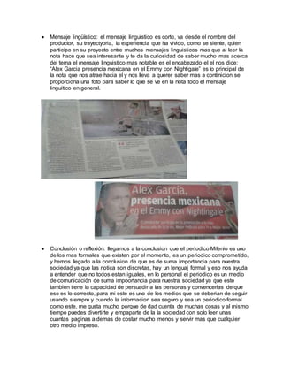  Mensaje lingüístico: el mensaje linguistico es corto, va desde el nombre del
productor, su trayectyoria, la experiencia que ha vivido, como se siente, quien
participo en su proyecto entre muchos mensajes linguisticos mas que al leer la
nota hace que sea interesante y te da la curiosidad de saber mucho mas acerca
del tema el mensaje linguistico mas notable es el encabezado el el nos dice:
“Alex Garcia presencia mexicana en el Emmy con Nightigale” es lo principal de
la nota que nos atrae hacia el y nos lleva a querer saber mas a continicion se
proporciona una foto para saber lo que se ve en la nota todo el mensaje
linguitico en general.
 Conclusión o reflexión: llegamos a la conclusion que el periodico Milenio es uno
de los mas formales que existen por el momento, es un periodico comprometido,
y hemos llegado a la conclusion de que es de suma importancia para nuestra
sociedad ya que las notica son discretas, hay un lenguaj formal y eso nos ayuda
a entender que no todos estan iguales, en lo personal el periodico es un medio
de comunicación de suma impoortancia para nuestra sociedad ya que este
tambien tiene la capacidad de persuadir a las personas y convencerlas de que
eso es lo correcto, para mi este es uno de los medios que se deberian de seguir
usando siempre y cuando la informacion sea seguro y sea un periodico formal
como este, me gusta mucho porque de dad cuenta de muchas cosas y al mismo
tiempo puedes divertirte y empaparte de la la sociedad con solo leer unas
cuantas paginas a demas de costar mucho menos y servir mas que cualquier
otro medio impreso.
 