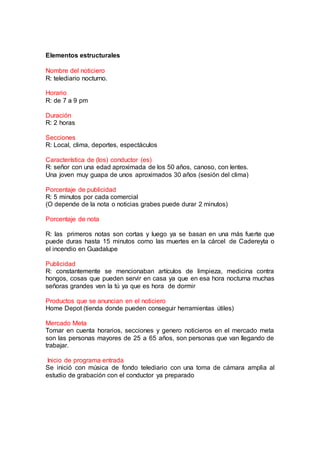 Elementos estructurales
Nombre del noticiero
R: telediario nocturno.
Horario
R: de 7 a 9 pm
Duración
R: 2 horas
Secciones
R: Local, clima, deportes, espectáculos
Característica de (los) conductor (es)
R: señor con una edad aproximada de los 50 años, canoso, con lentes.
Una joven muy guapa de unos aproximados 30 años (sesión del clima)
Porcentaje de publicidad
R: 5 minutos por cada comercial
(O depende de la nota o noticias grabes puede durar 2 minutos)
Porcentaje de nota
R: las primeros notas son cortas y luego ya se basan en una más fuerte que
puede duras hasta 15 minutos como las muertes en la cárcel de Cadereyta o
el incendio en Guadalupe
Publicidad
R: constantemente se mencionaban artículos de limpieza, medicina contra
hongos, cosas que pueden servir en casa ya que en esa hora nocturna muchas
señoras grandes ven la tú ya que es hora de dormir
Productos que se anuncian en el noticiero
Home Depot (tienda donde pueden conseguir herramientas útiles)
Mercado Meta
Tomar en cuenta horarios, secciones y genero noticieros en el mercado meta
son las personas mayores de 25 a 65 años, son personas que van llegando de
trabajar.
Inicio de programa entrada
Se inició con música de fondo telediario con una toma de cámara amplia al
estudio de grabación con el conductor ya preparado
 