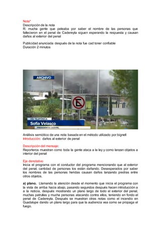 Nota*
Descripción de la nota
R: mucha gente que peleaba por saber el nombre de las personas que
fallecieron en el penal de Cadereyta siguen esperando la respuesta y causan
daños al exterior del penal
Publicidad anunciada después de la nota fue cad toner confiable
Duración 2 minutos
Análisis semiótico de una nota basada en el método utilizado por bignell
Introducción: daños al exterior de penal
Descripción del mensaje:
Reporteros muestran como toda la gente ataca a la ley y como lanzan objetos a
interior del penal
Eje denotativo
Inicia el programa con el conductor del programa mencionando que al exterior
del penal, cantidad de personas los están dañando. Desesperados por saber
los nombres de las personas heridas causan daños lanzando piedras entre
otros objetos.
a) plano. Llamando la atención desde el momento que inicia el programa con
la vista de arriba hacia abajo, pasando segundos después hacen introducción a
a la noticia, después mostrando un plano largo de todo el exterior del penal,
muchas patrullas y mucha personas atacando contra ellos, teniendo en fondo el
penal de Cadereyta. Después se muestran otras notas como el incendio en
Guadalupe dando un plano largo para que la audiencia vea como se propaga el
fuego.
 